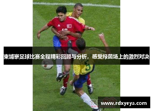 柬埔寨足球比赛全程精彩回顾与分析，感受绿茵场上的激烈对决