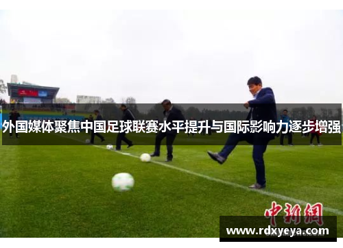 外国媒体聚焦中国足球联赛水平提升与国际影响力逐步增强